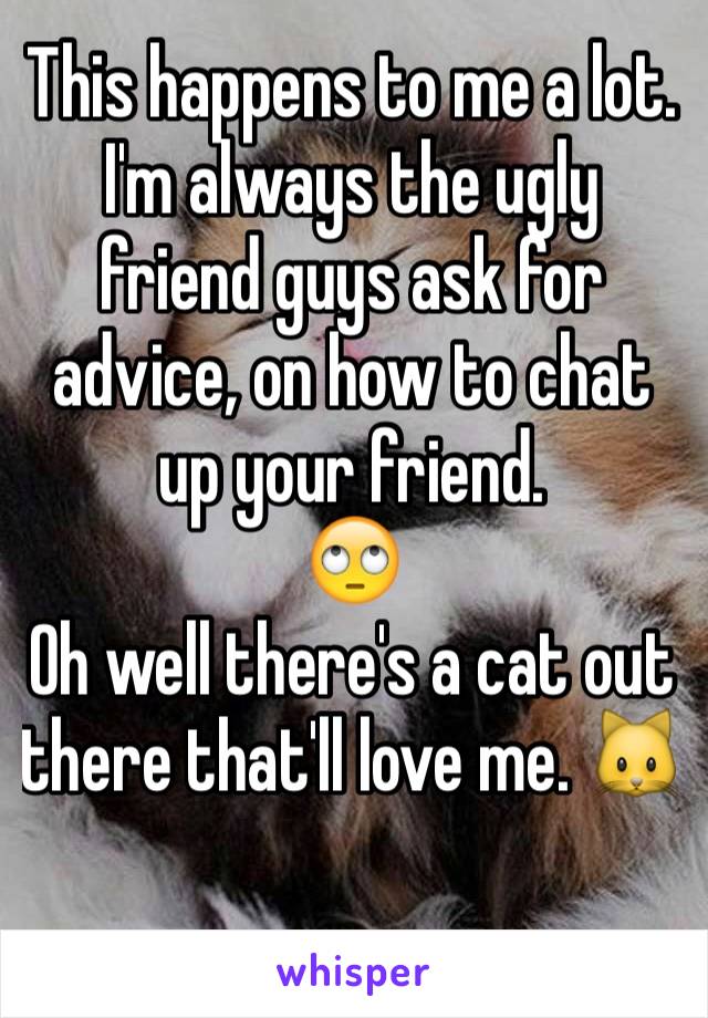 This happens to me a lot. I'm always the ugly friend guys ask for advice, on how to chat up your friend. 
🙄
Oh well there's a cat out there that'll love me. 🐱
