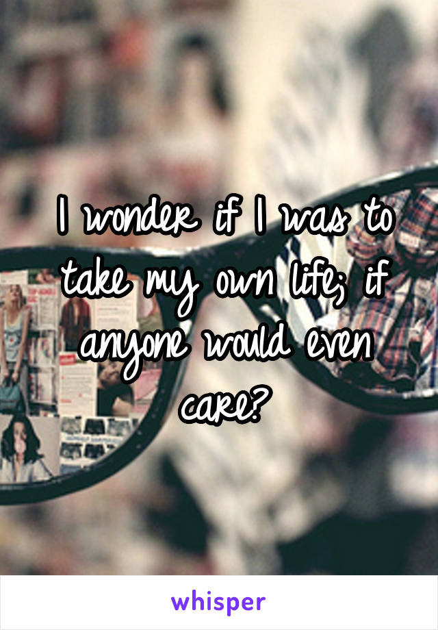 I wonder if I was to take my own life; if anyone would even care?