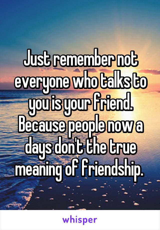 Just remember not everyone who talks to you is your friend. Because people now a days don't the true meaning of friendship. 