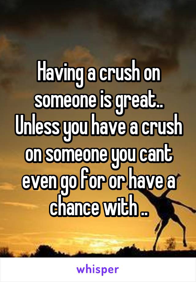 Having a crush on someone is great.. Unless you have a crush on someone you cant even go for or have a chance with ..