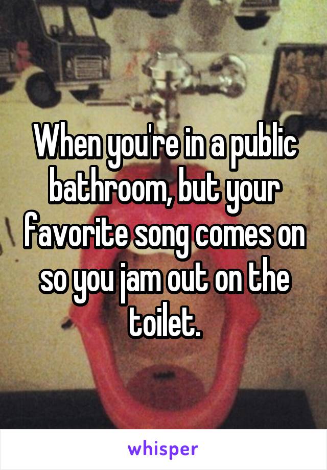 When you're in a public bathroom, but your favorite song comes on so you jam out on the toilet.