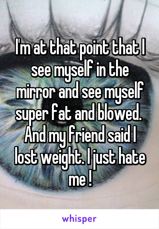 I'm at that point that I see myself in the mirror and see myself super fat and blowed. 
And my friend said I lost weight. I just hate me !