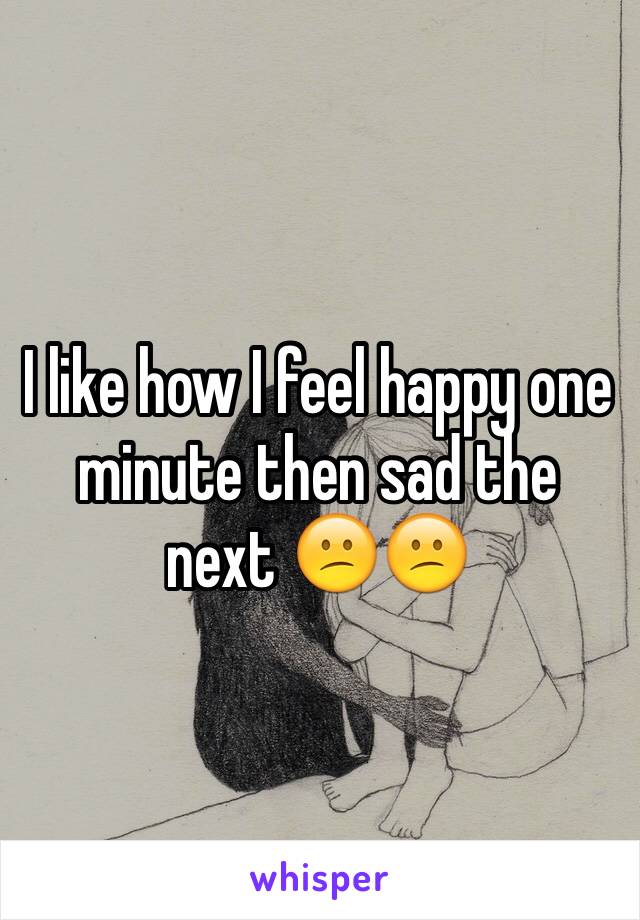 I like how I feel happy one minute then sad the next 😕😕