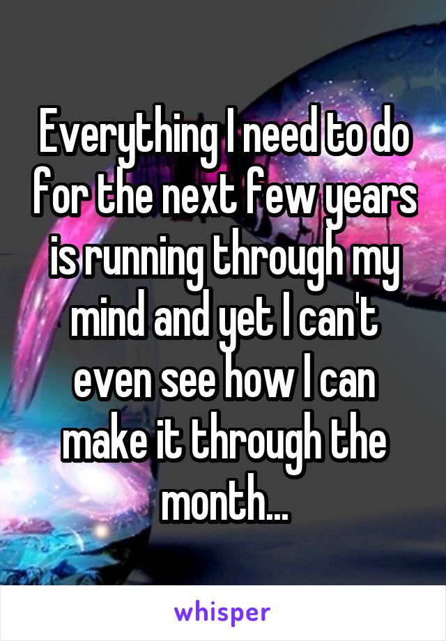 Everything I need to do for the next few years is running through my mind and yet I can't even see how I can make it through the month...