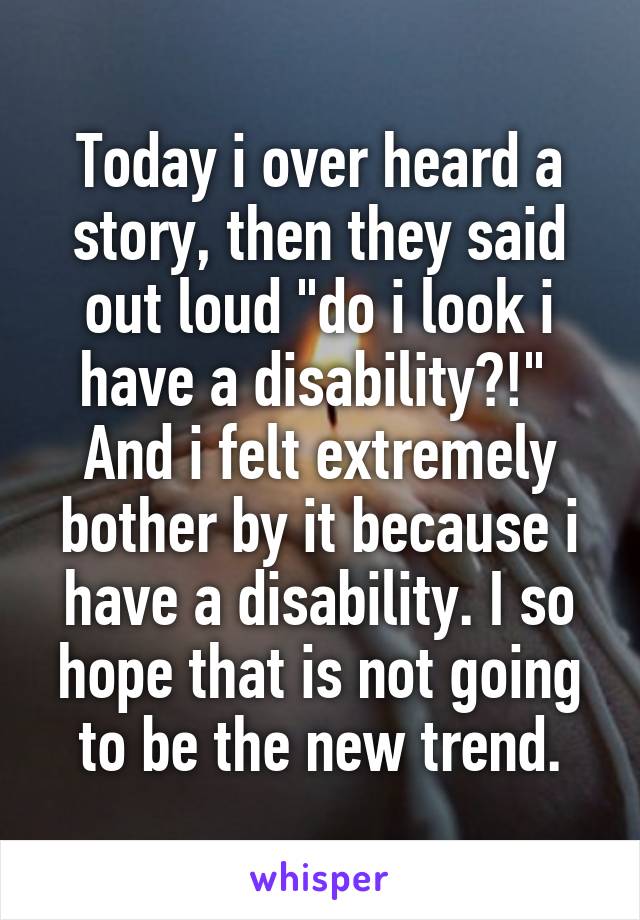 Today i over heard a story, then they said out loud "do i look i have a disability?!"  And i felt extremely bother by it because i have a disability. I so hope that is not going to be the new trend.