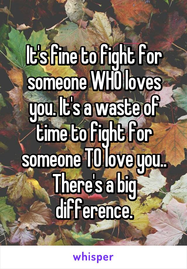 It's fine to fight for someone WHO loves you. It's a waste of time to fight for someone TO love you.. There's a big difference.