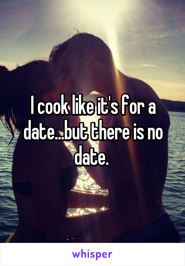 I cook like it's for a date...but there is no date. 