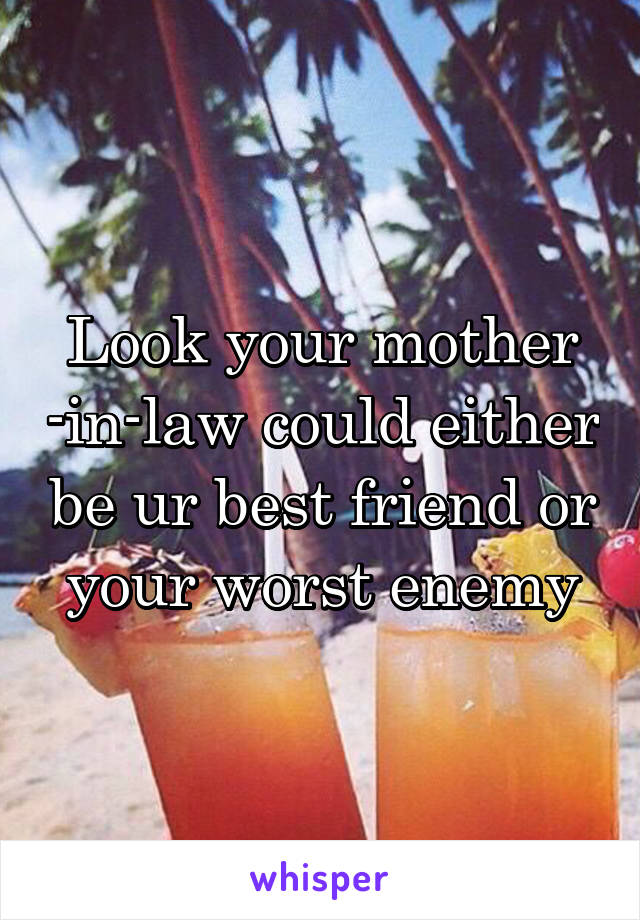 Look your mother -in-law could either be ur best friend or your worst enemy