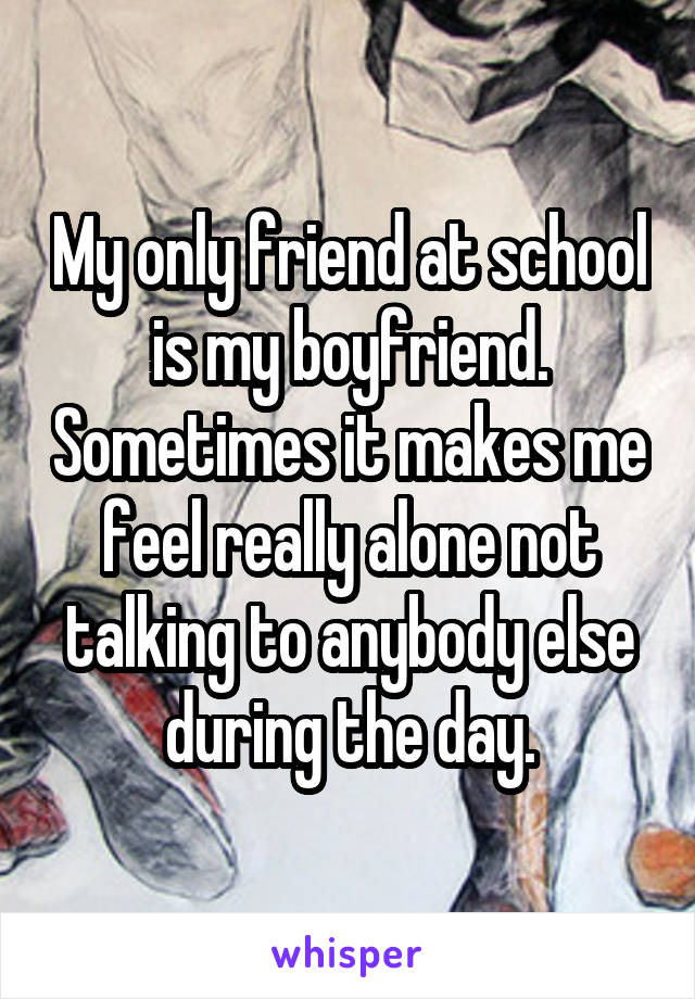 My only friend at school is my boyfriend. Sometimes it makes me feel really alone not talking to anybody else during the day.