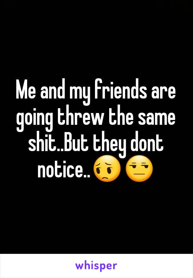 Me and my friends are going threw the same shit..But they dont notice..😔😒