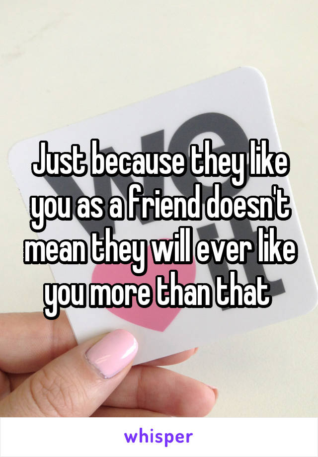 Just because they like you as a friend doesn't mean they will ever like you more than that 