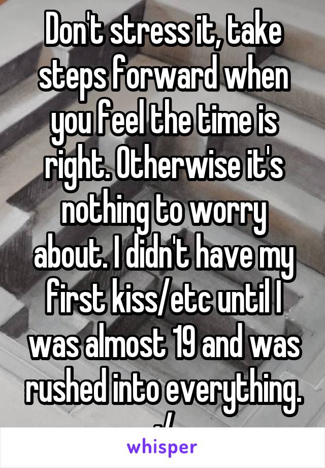 Don't stress it, take steps forward when you feel the time is right. Otherwise it's nothing to worry about. I didn't have my first kiss/etc until I was almost 19 and was rushed into everything. :/