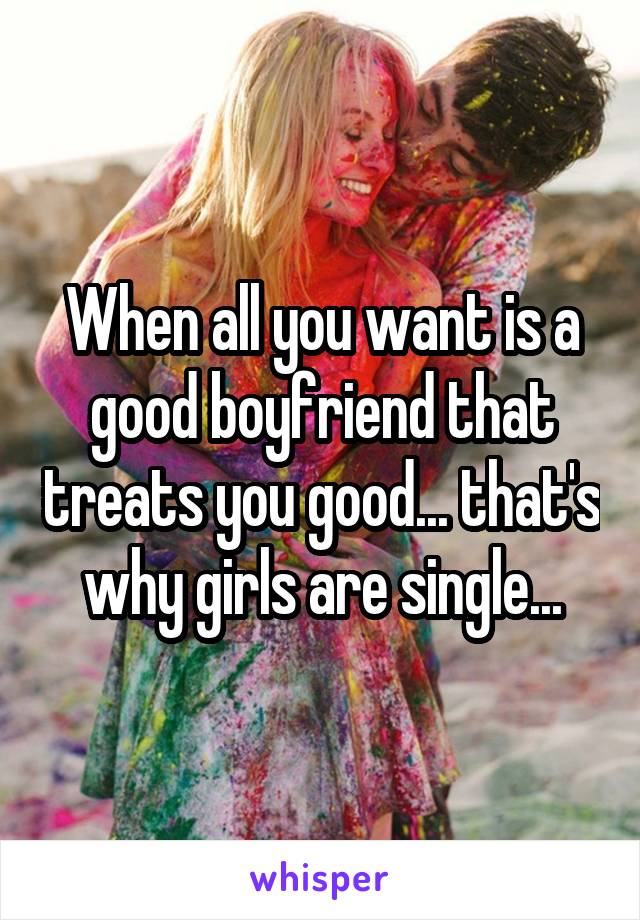 When all you want is a good boyfriend that treats you good... that's why girls are single...