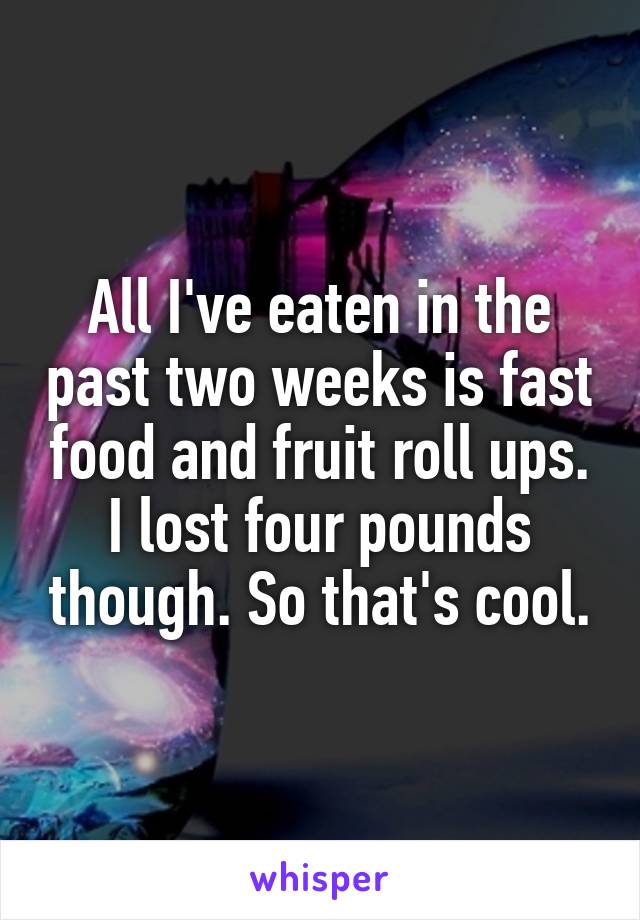 All I've eaten in the past two weeks is fast food and fruit roll ups. I lost four pounds though. So that's cool.