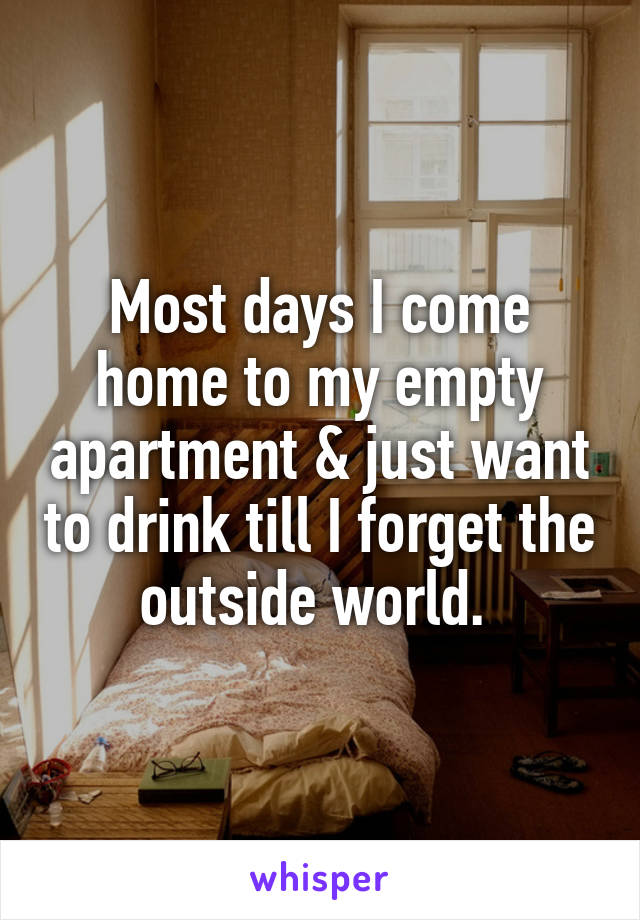 Most days I come home to my empty apartment & just want to drink till I forget the outside world. 