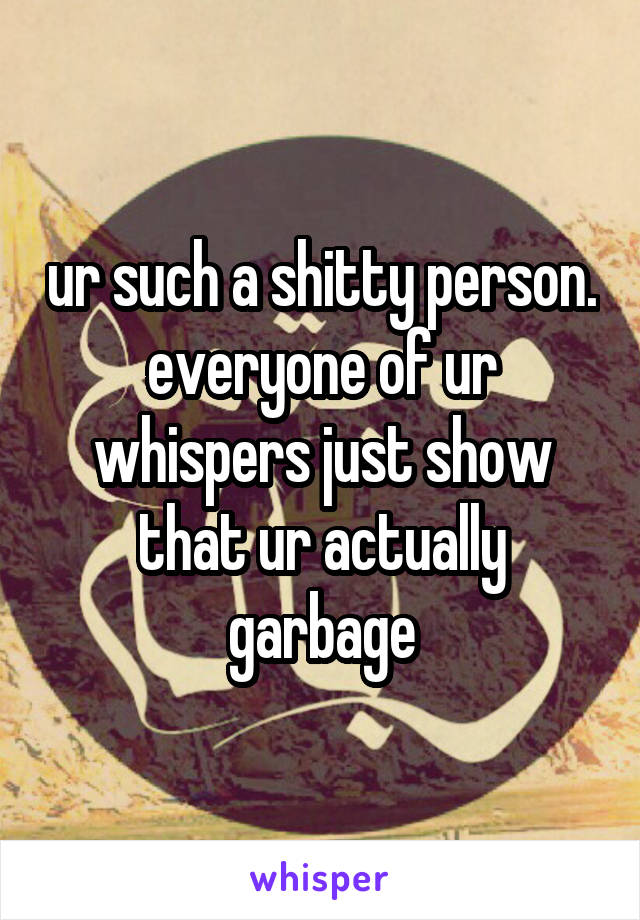 ur such a shitty person. everyone of ur whispers just show that ur actually garbage