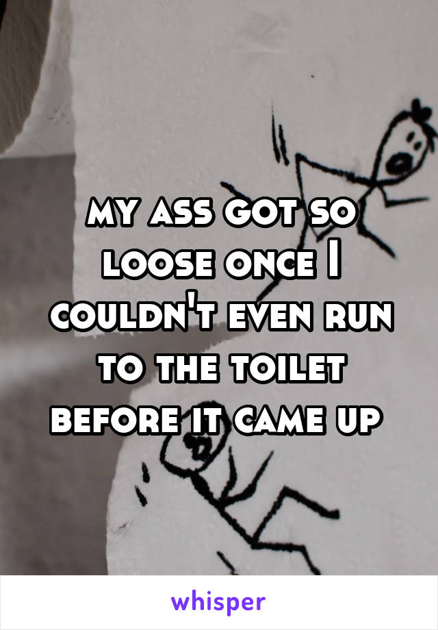 my ass got so loose once I couldn't even run to the toilet before it came up 