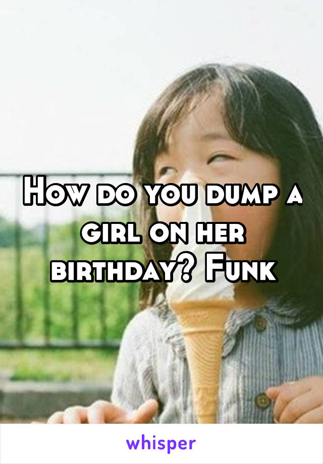 How do you dump a girl on her birthday? Funk