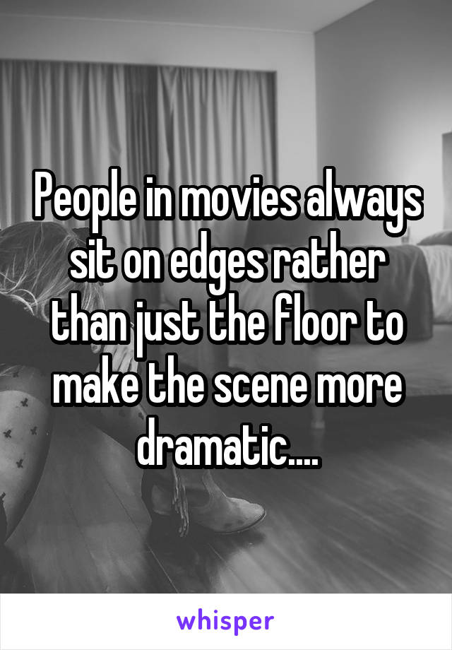 People in movies always sit on edges rather than just the floor to make the scene more dramatic....