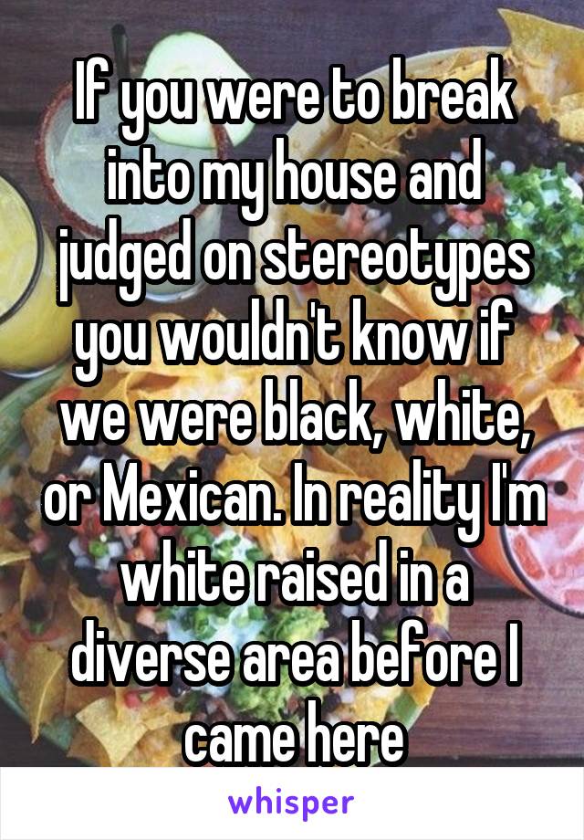 If you were to break into my house and judged on stereotypes you wouldn't know if we were black, white, or Mexican. In reality I'm white raised in a diverse area before I came here