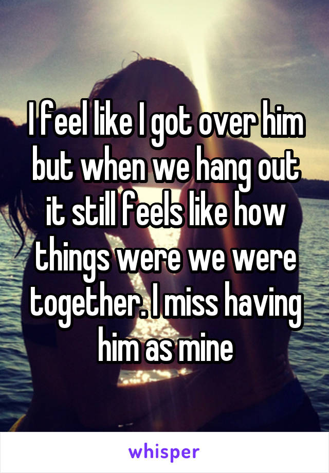 I feel like I got over him but when we hang out it still feels like how things were we were together. I miss having him as mine