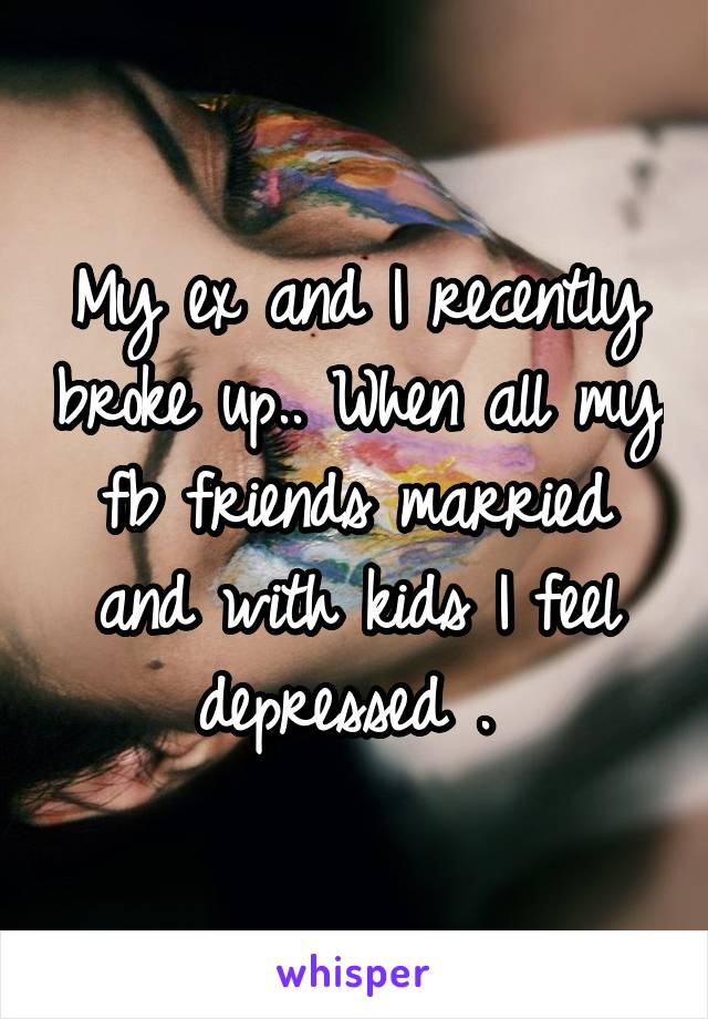 My ex and I recently broke up.. When all my fb friends married and with kids I feel depressed . 