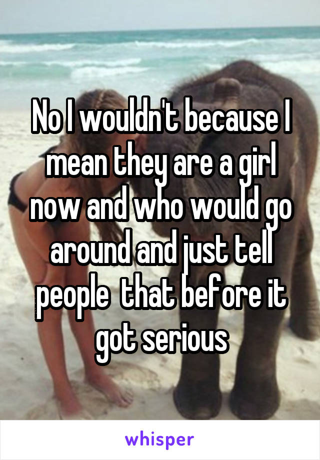 No I wouldn't because I mean they are a girl now and who would go around and just tell people  that before it got serious