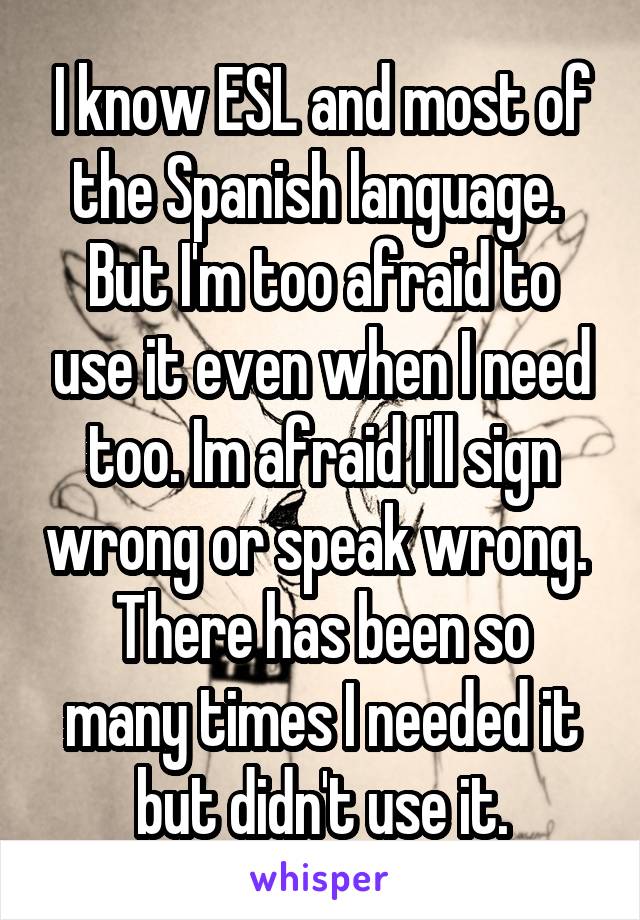 I know ESL and most of the Spanish language. 
But I'm too afraid to use it even when I need too. Im afraid I'll sign wrong or speak wrong. 
There has been so many times I needed it but didn't use it.