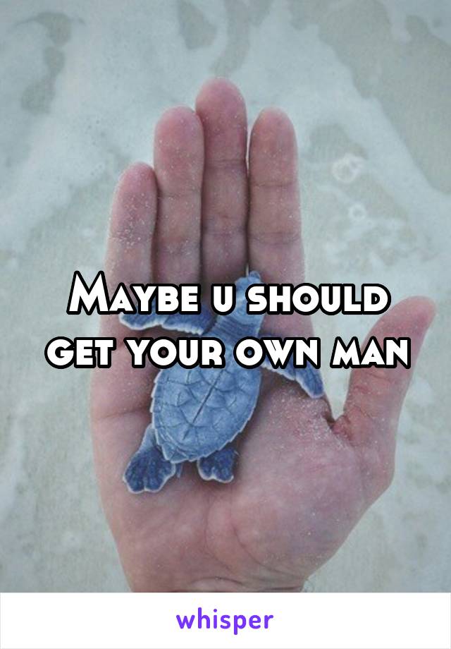 Maybe u should get your own man