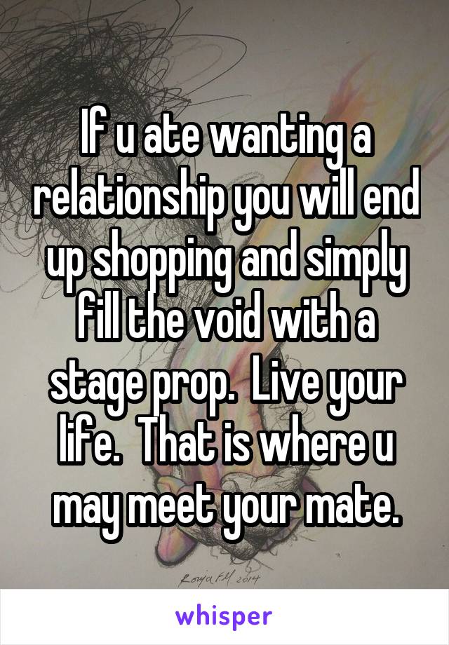 If u ate wanting a relationship you will end up shopping and simply fill the void with a stage prop.  Live your life.  That is where u may meet your mate.