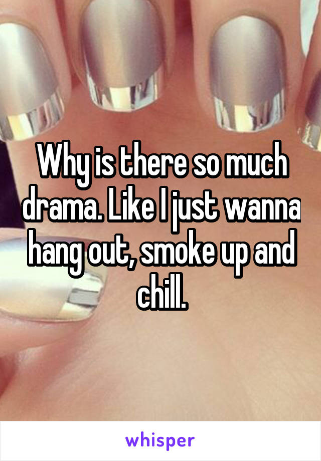 Why is there so much drama. Like I just wanna hang out, smoke up and chill.