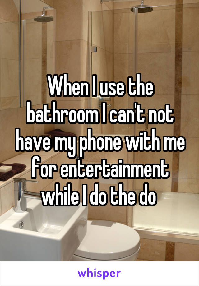 When I use the bathroom I can't not have my phone with me for entertainment while I do the do 