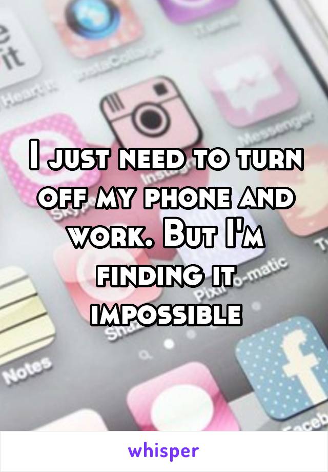 I just need to turn off my phone and work. But I'm finding it impossible