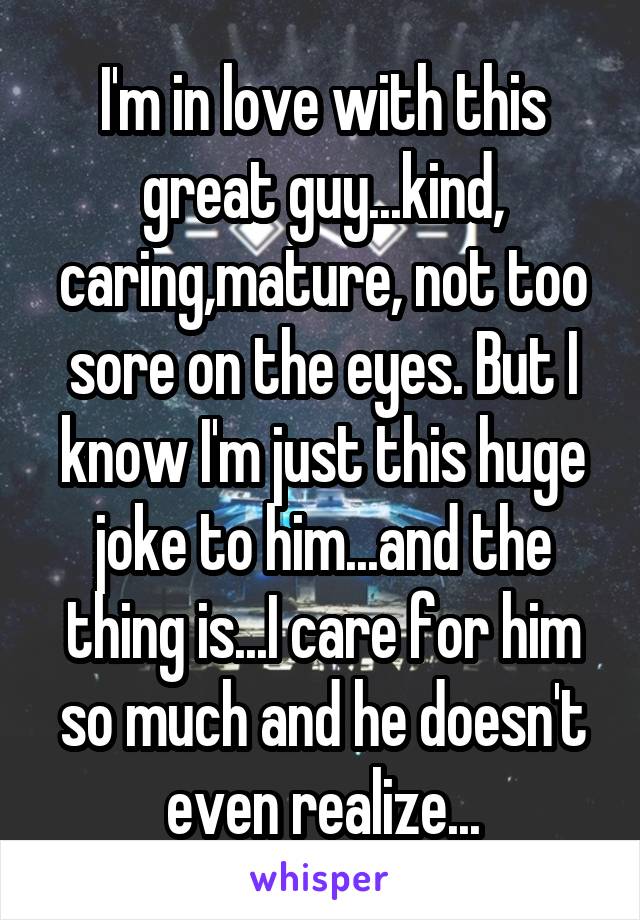 I'm in love with this great guy...kind, caring,mature, not too sore on the eyes. But I know I'm just this huge joke to him...and the thing is...I care for him so much and he doesn't even realize...