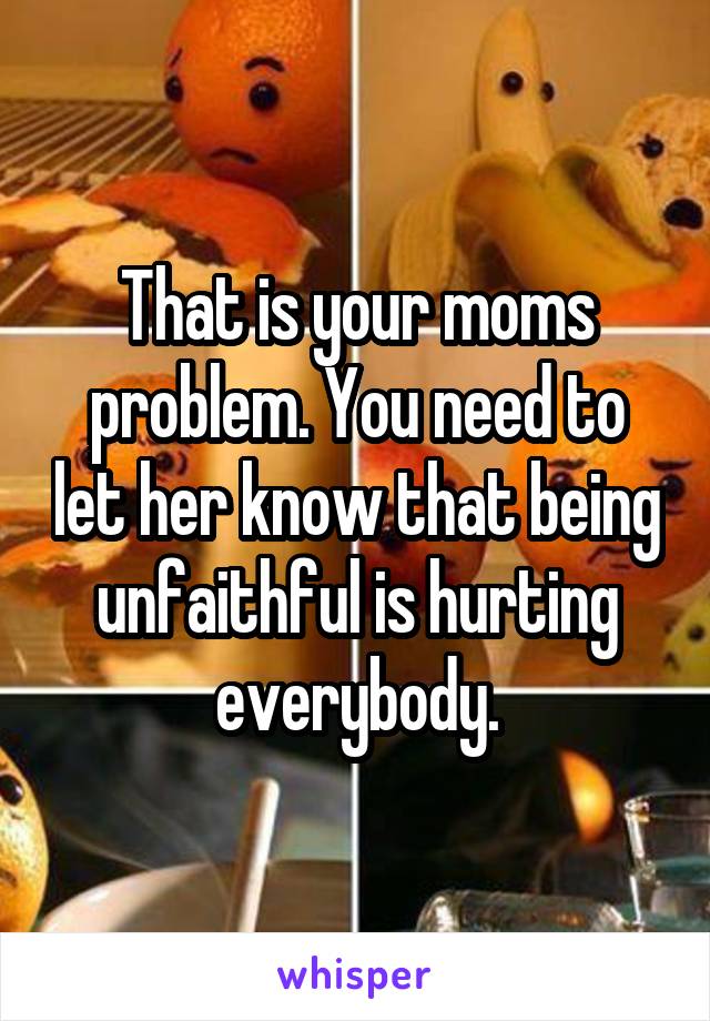 That is your moms problem. You need to let her know that being unfaithful is hurting everybody.