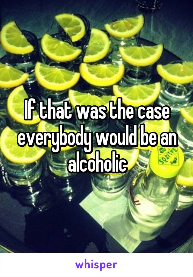 If that was the case everybody would be an alcoholic