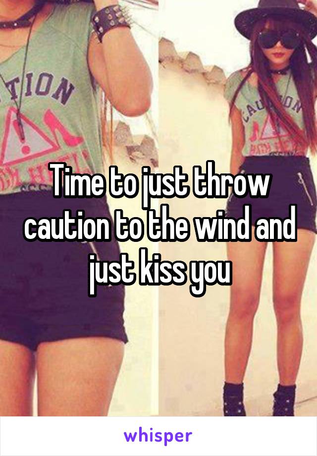 Time to just throw caution to the wind and just kiss you