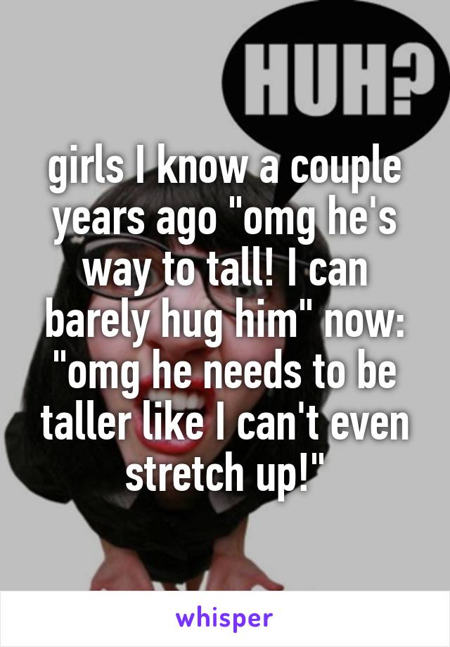 girls I know a couple years ago "omg he's way to tall! I can barely hug him" now: "omg he needs to be taller like I can't even stretch up!"