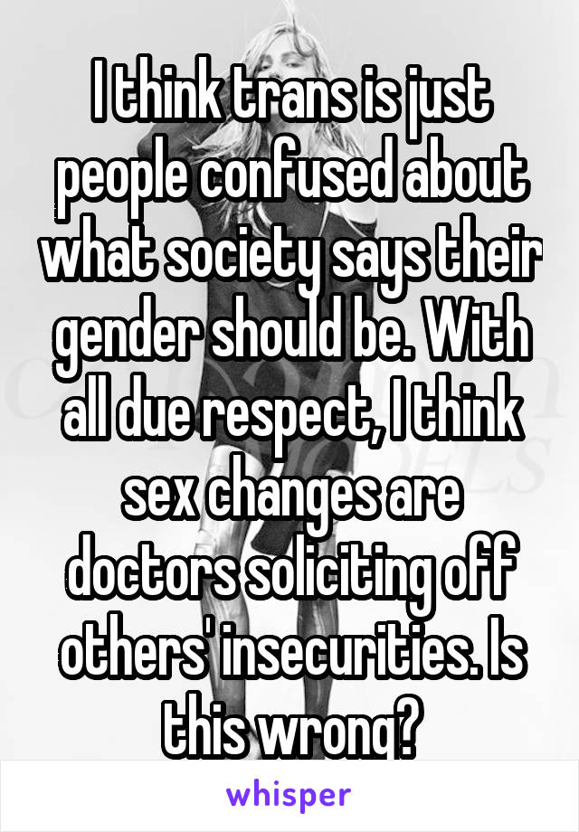 I think trans is just people confused about what society says their gender should be. With all due respect, I think sex changes are doctors soliciting off others' insecurities. Is this wrong?