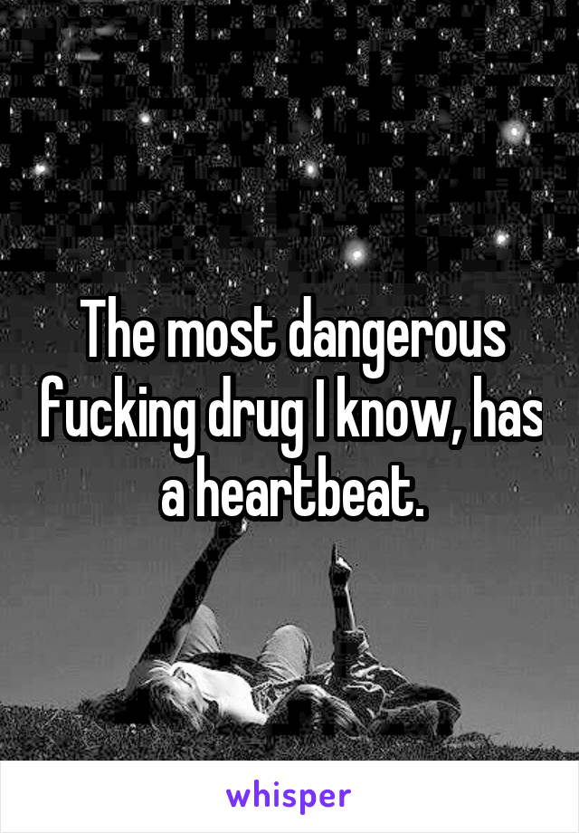 The most dangerous fucking drug I know, has a heartbeat.