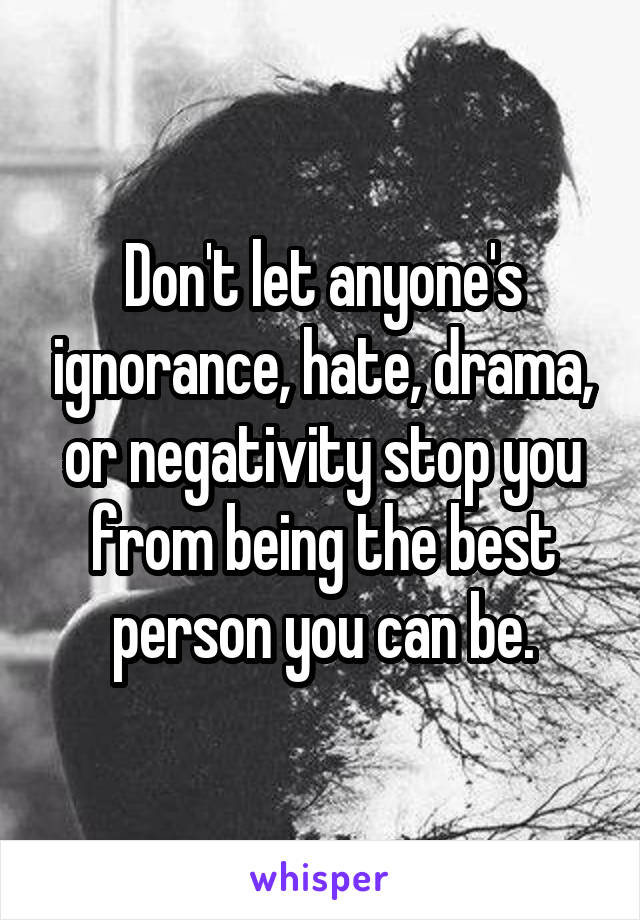 Don't let anyone's ignorance, hate, drama, or negativity stop you from being the best person you can be.