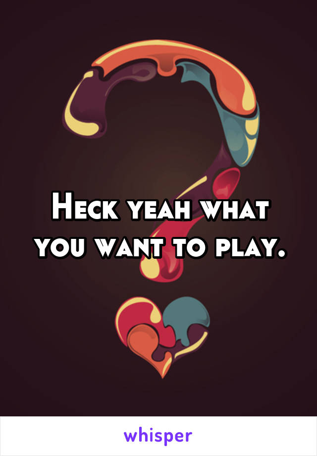 Heck yeah what you want to play.