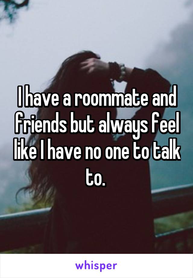 I have a roommate and friends but always feel like I have no one to talk to. 