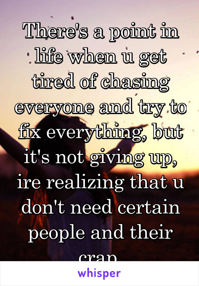 There's a point in life when u get tired of chasing everyone and try to fix everything, but it's not giving up, ire realizing that u don't need certain people and their crap.