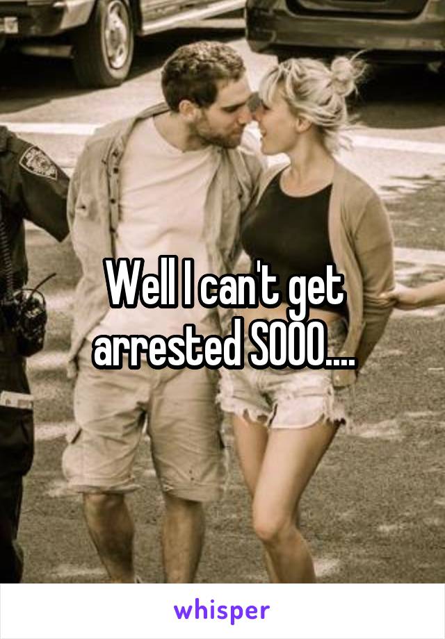 Well I can't get arrested SOOO....