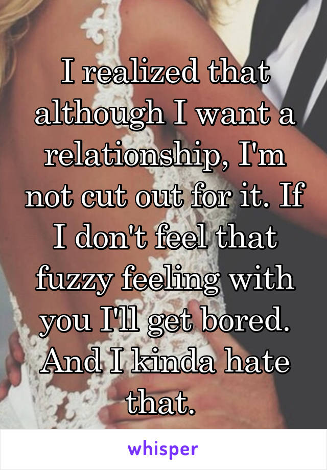 I realized that although I want a relationship, I'm not cut out for it. If I don't feel that fuzzy feeling with you I'll get bored. And I kinda hate that. 