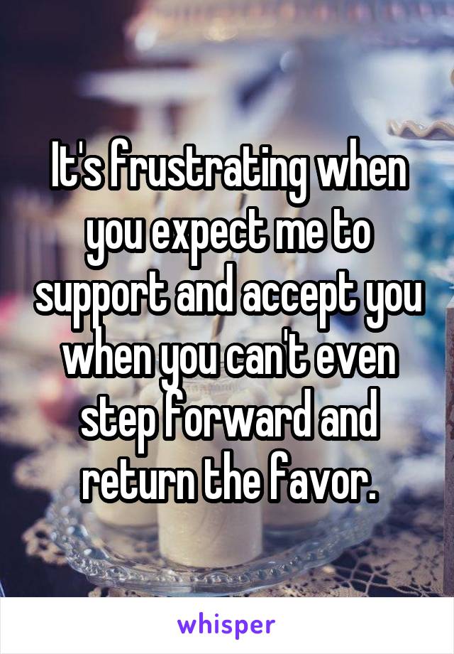 It's frustrating when you expect me to support and accept you when you can't even step forward and return the favor.