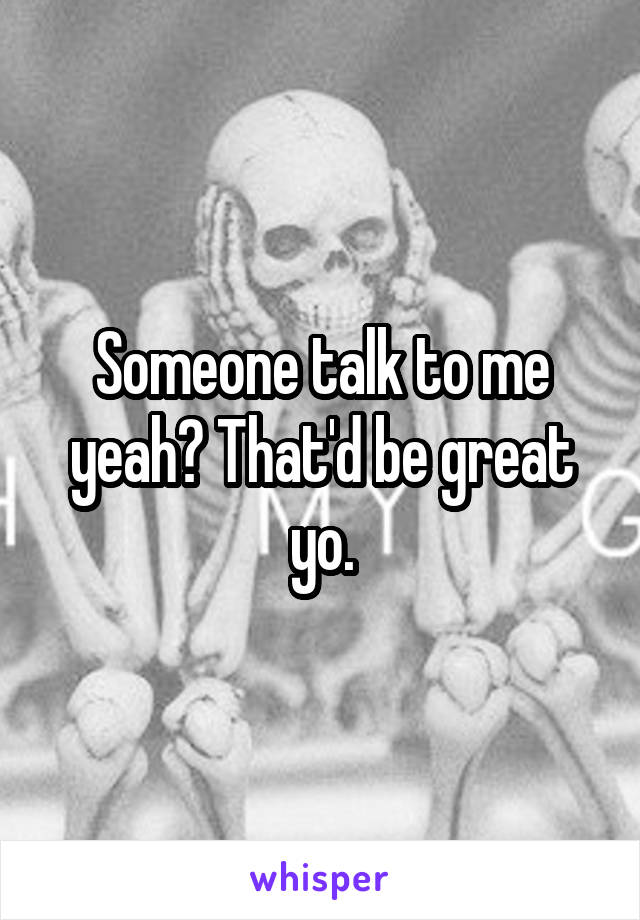 Someone talk to me yeah? That'd be great yo.