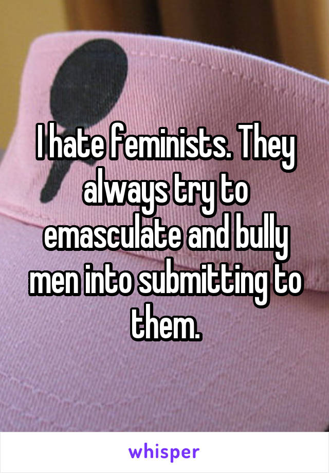 I hate feminists. They always try to emasculate and bully men into submitting to them.