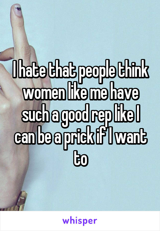 I hate that people think women like me have such a good rep like I can be a prick if I want to